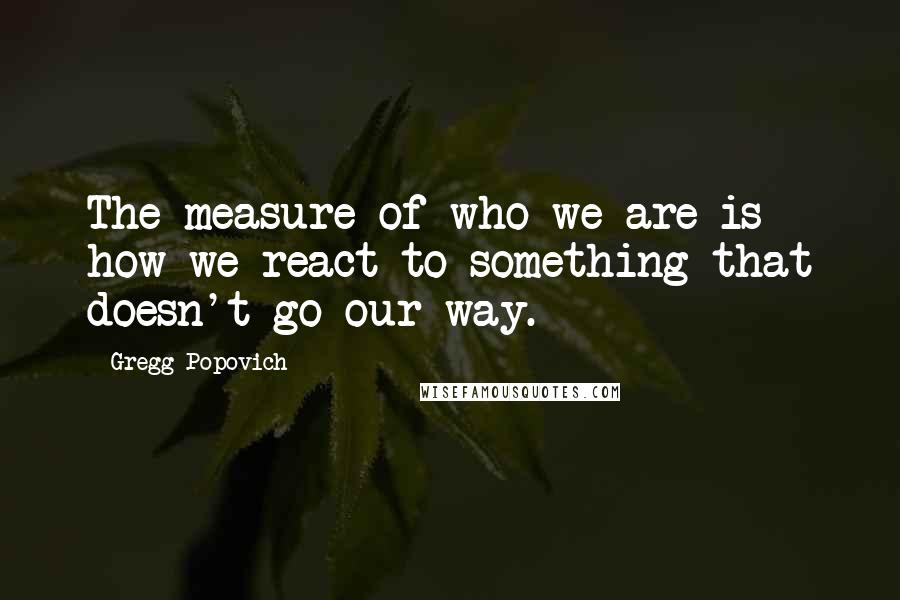 Gregg Popovich Quotes: The measure of who we are is how we react to something that doesn't go our way.