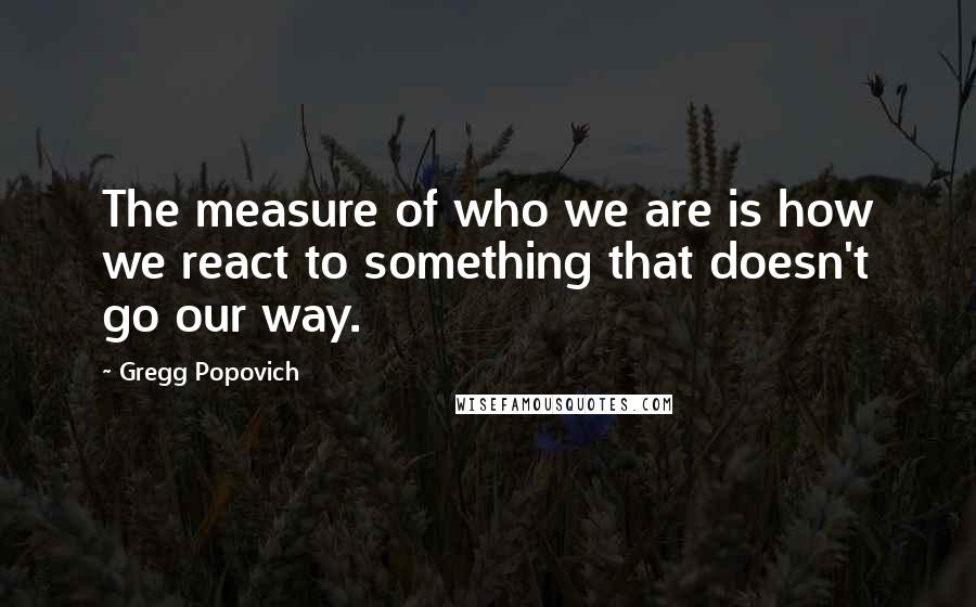 Gregg Popovich Quotes: The measure of who we are is how we react to something that doesn't go our way.