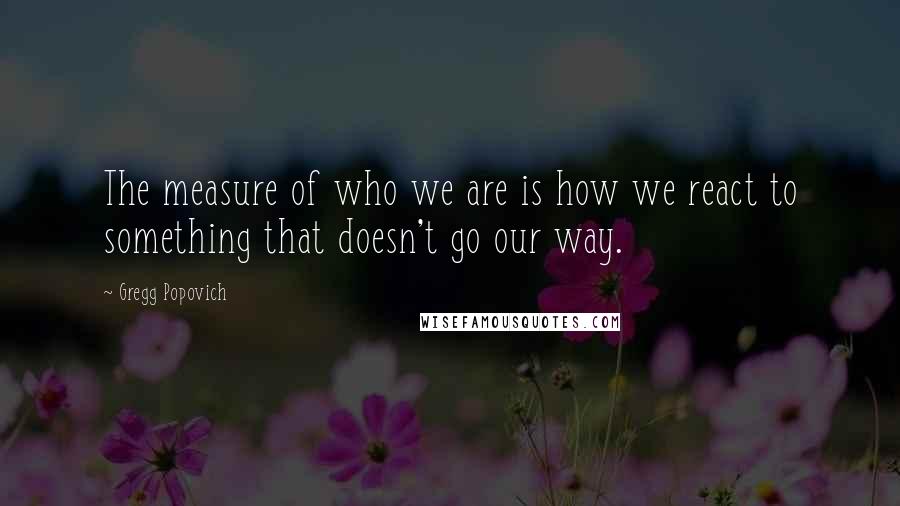 Gregg Popovich Quotes: The measure of who we are is how we react to something that doesn't go our way.