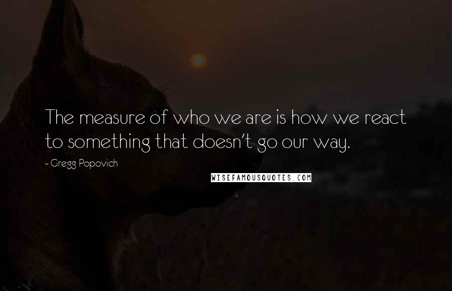 Gregg Popovich Quotes: The measure of who we are is how we react to something that doesn't go our way.