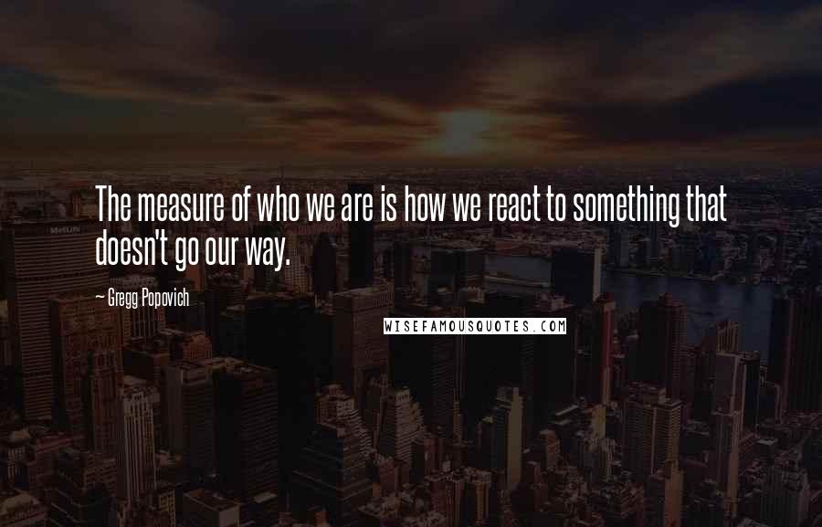 Gregg Popovich Quotes: The measure of who we are is how we react to something that doesn't go our way.