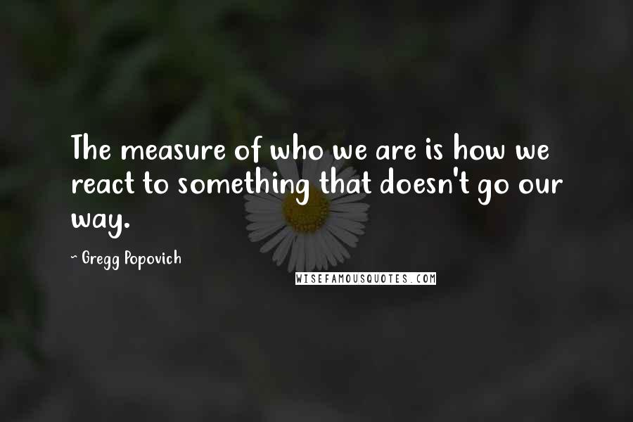 Gregg Popovich Quotes: The measure of who we are is how we react to something that doesn't go our way.
