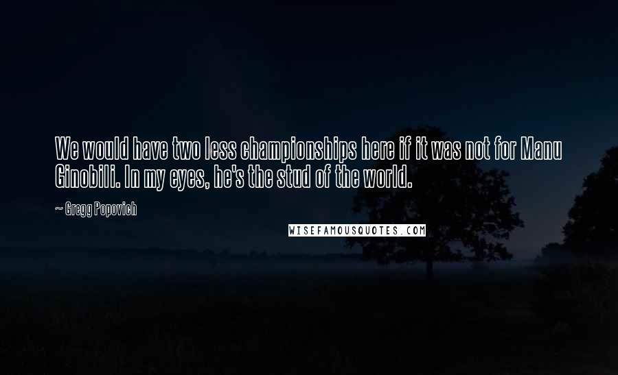 Gregg Popovich Quotes: We would have two less championships here if it was not for Manu Ginobili. In my eyes, he's the stud of the world.