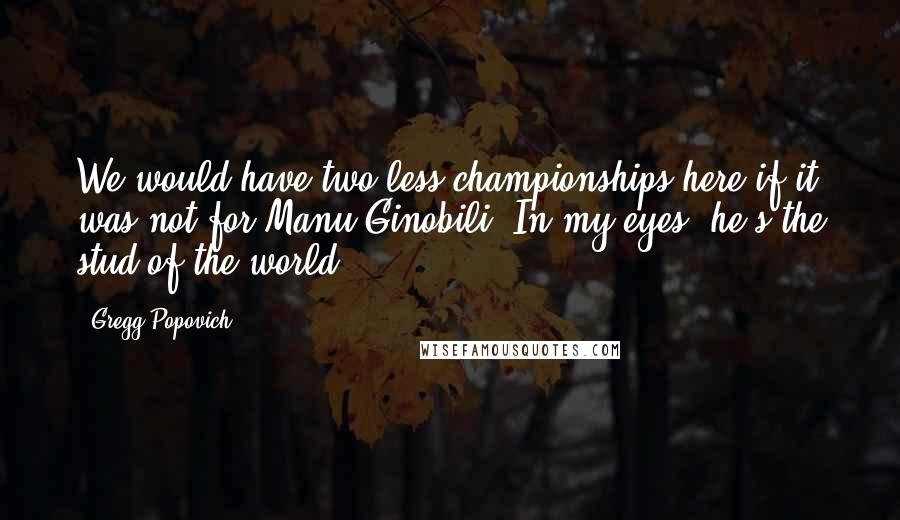Gregg Popovich Quotes: We would have two less championships here if it was not for Manu Ginobili. In my eyes, he's the stud of the world.
