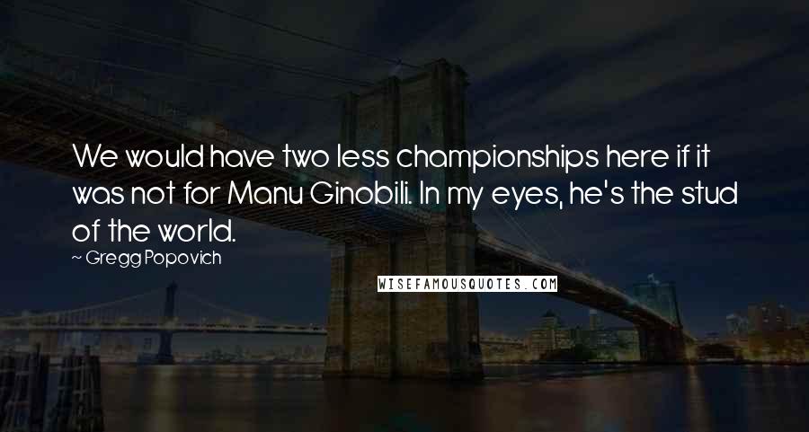 Gregg Popovich Quotes: We would have two less championships here if it was not for Manu Ginobili. In my eyes, he's the stud of the world.