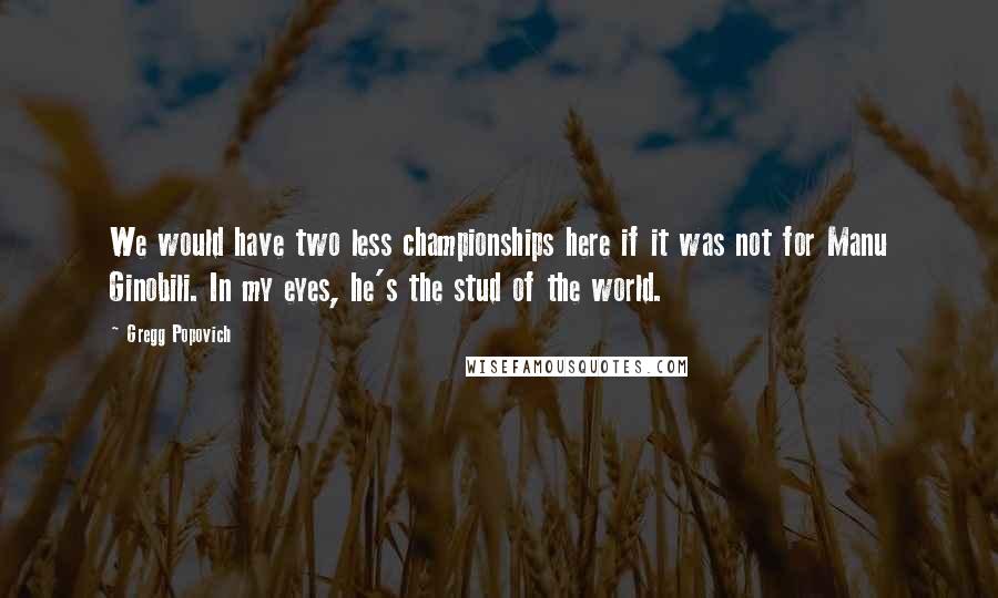 Gregg Popovich Quotes: We would have two less championships here if it was not for Manu Ginobili. In my eyes, he's the stud of the world.