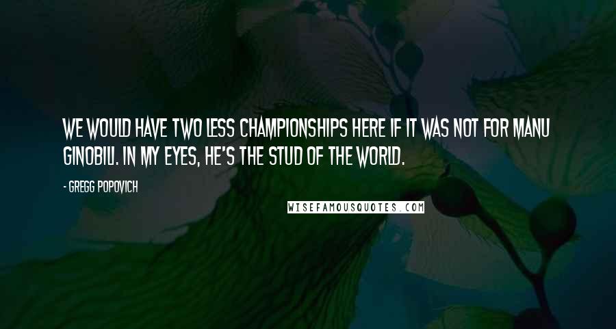 Gregg Popovich Quotes: We would have two less championships here if it was not for Manu Ginobili. In my eyes, he's the stud of the world.