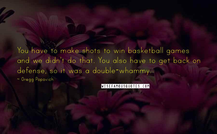 Gregg Popovich Quotes: You have to make shots to win basketball games and we didn't do that. You also have to get back on defense, so it was a double-whammy.