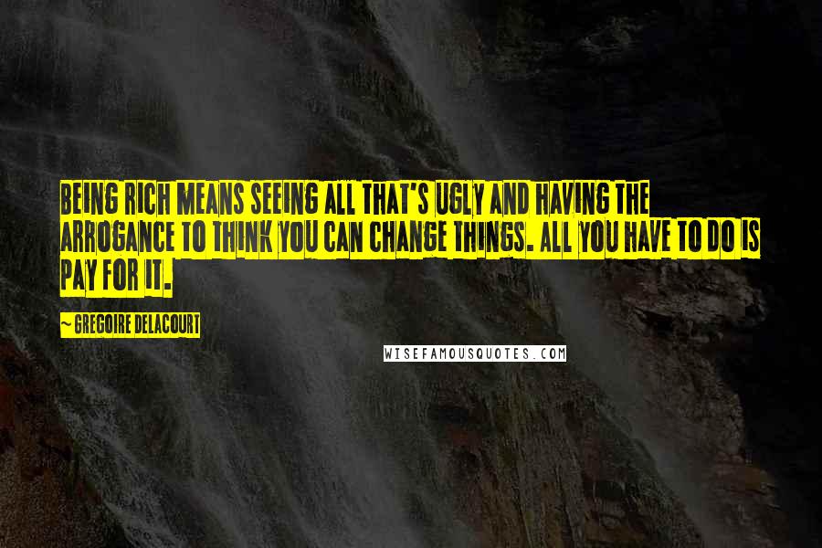 Gregoire Delacourt Quotes: Being rich means seeing all that's ugly and having the arrogance to think you can change things. All you have to do is pay for it.