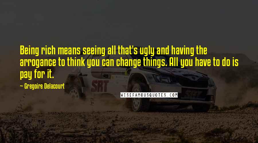 Gregoire Delacourt Quotes: Being rich means seeing all that's ugly and having the arrogance to think you can change things. All you have to do is pay for it.