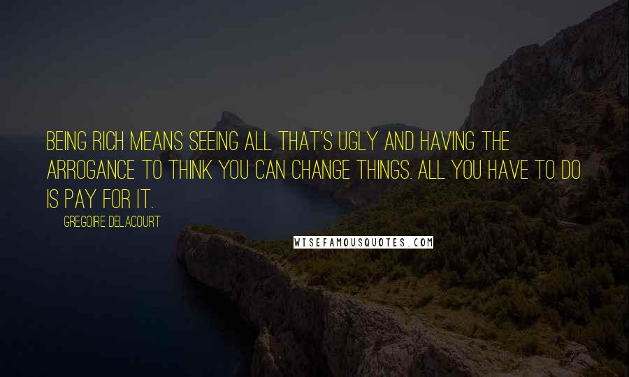 Gregoire Delacourt Quotes: Being rich means seeing all that's ugly and having the arrogance to think you can change things. All you have to do is pay for it.