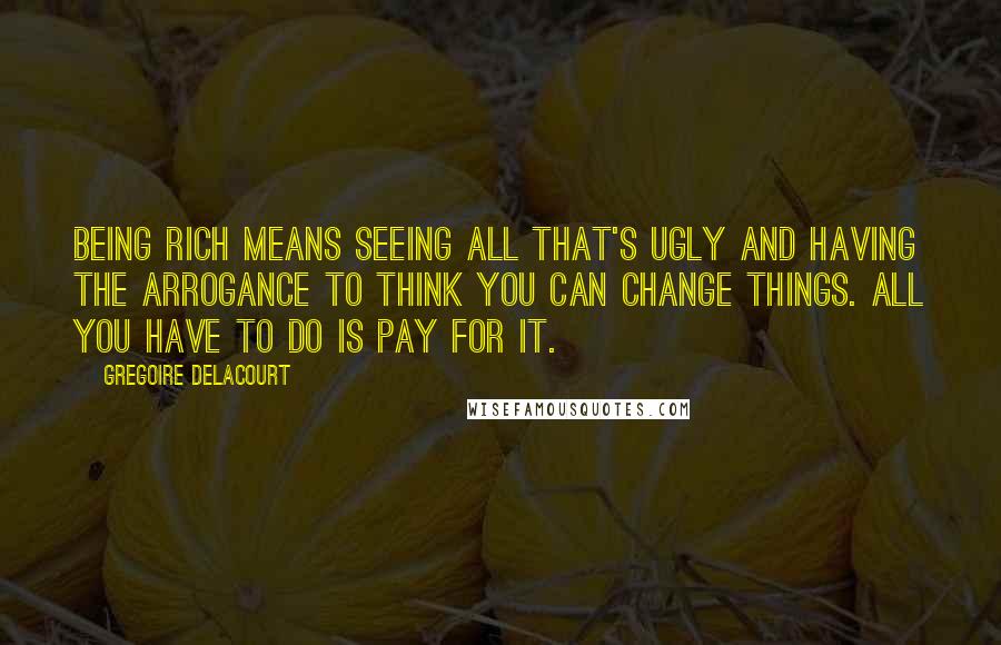 Gregoire Delacourt Quotes: Being rich means seeing all that's ugly and having the arrogance to think you can change things. All you have to do is pay for it.