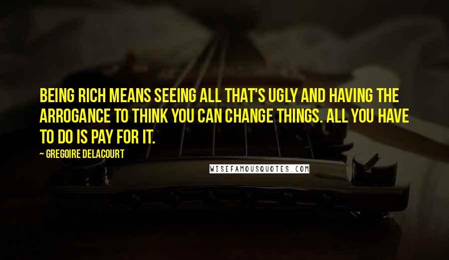 Gregoire Delacourt Quotes: Being rich means seeing all that's ugly and having the arrogance to think you can change things. All you have to do is pay for it.
