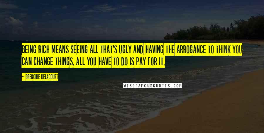 Gregoire Delacourt Quotes: Being rich means seeing all that's ugly and having the arrogance to think you can change things. All you have to do is pay for it.