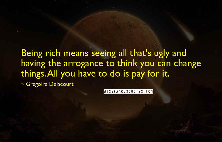 Gregoire Delacourt Quotes: Being rich means seeing all that's ugly and having the arrogance to think you can change things. All you have to do is pay for it.