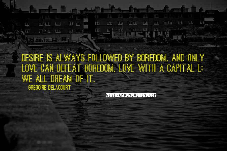 Gregoire Delacourt Quotes: Desire is always followed by boredom. And only love can defeat boredom. Love with a capital L; we all dream of it.