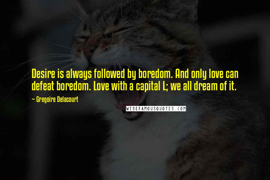 Gregoire Delacourt Quotes: Desire is always followed by boredom. And only love can defeat boredom. Love with a capital L; we all dream of it.