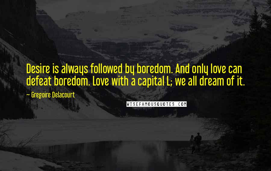 Gregoire Delacourt Quotes: Desire is always followed by boredom. And only love can defeat boredom. Love with a capital L; we all dream of it.