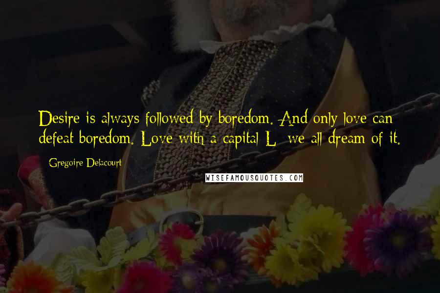 Gregoire Delacourt Quotes: Desire is always followed by boredom. And only love can defeat boredom. Love with a capital L; we all dream of it.