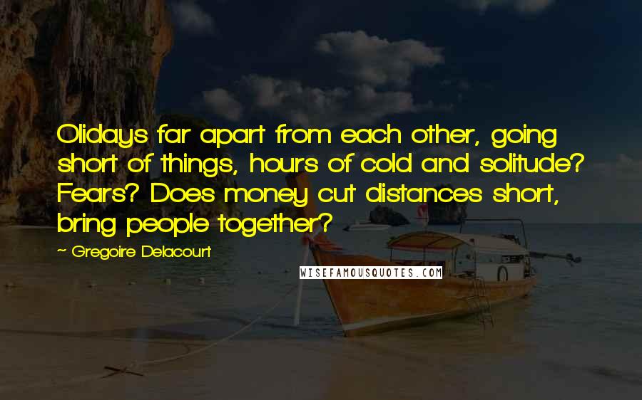 Gregoire Delacourt Quotes: Olidays far apart from each other, going short of things, hours of cold and solitude? Fears? Does money cut distances short, bring people together?