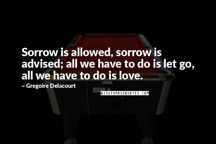 Gregoire Delacourt Quotes: Sorrow is allowed, sorrow is advised; all we have to do is let go, all we have to do is love.