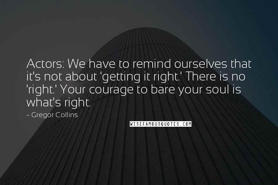 Gregor Collins Quotes: Actors: We have to remind ourselves that it's not about 'getting it right.' There is no 'right.' Your courage to bare your soul is what's right.