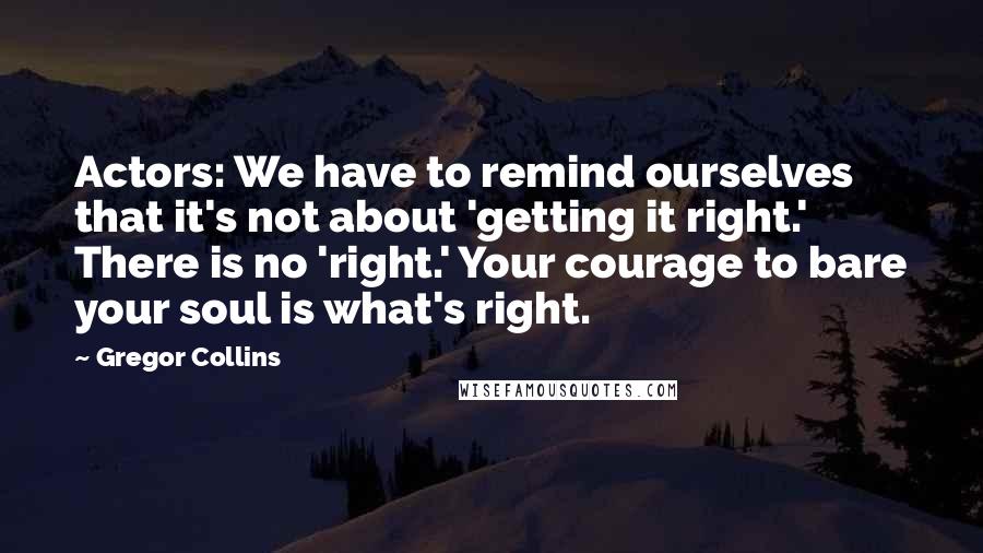 Gregor Collins Quotes: Actors: We have to remind ourselves that it's not about 'getting it right.' There is no 'right.' Your courage to bare your soul is what's right.