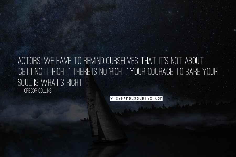 Gregor Collins Quotes: Actors: We have to remind ourselves that it's not about 'getting it right.' There is no 'right.' Your courage to bare your soul is what's right.