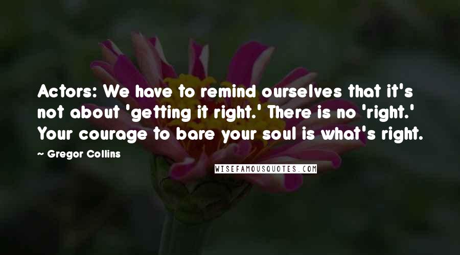 Gregor Collins Quotes: Actors: We have to remind ourselves that it's not about 'getting it right.' There is no 'right.' Your courage to bare your soul is what's right.