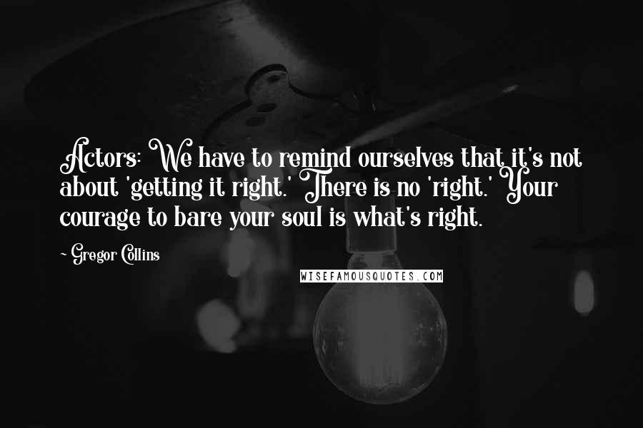 Gregor Collins Quotes: Actors: We have to remind ourselves that it's not about 'getting it right.' There is no 'right.' Your courage to bare your soul is what's right.