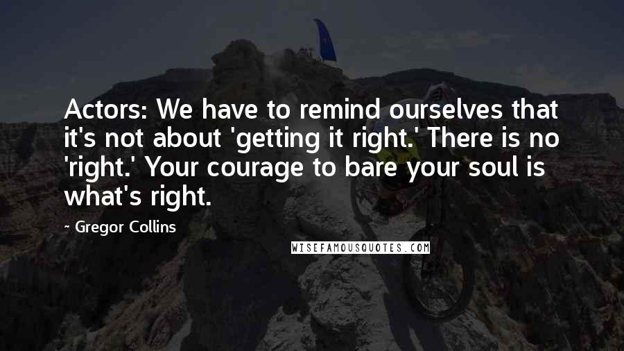 Gregor Collins Quotes: Actors: We have to remind ourselves that it's not about 'getting it right.' There is no 'right.' Your courage to bare your soul is what's right.