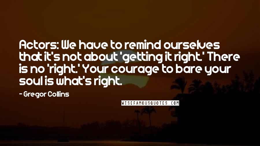 Gregor Collins Quotes: Actors: We have to remind ourselves that it's not about 'getting it right.' There is no 'right.' Your courage to bare your soul is what's right.