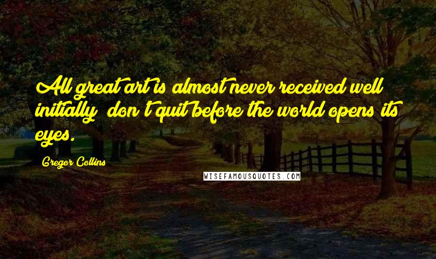 Gregor Collins Quotes: All great art is almost never received well initially; don't quit before the world opens its eyes.