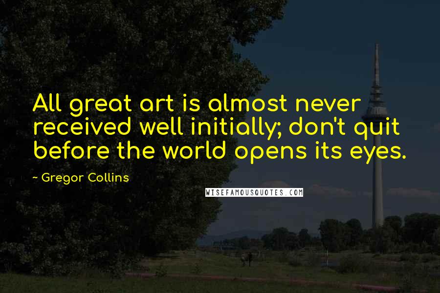 Gregor Collins Quotes: All great art is almost never received well initially; don't quit before the world opens its eyes.