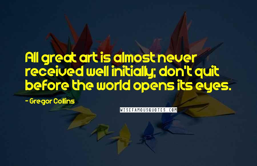 Gregor Collins Quotes: All great art is almost never received well initially; don't quit before the world opens its eyes.