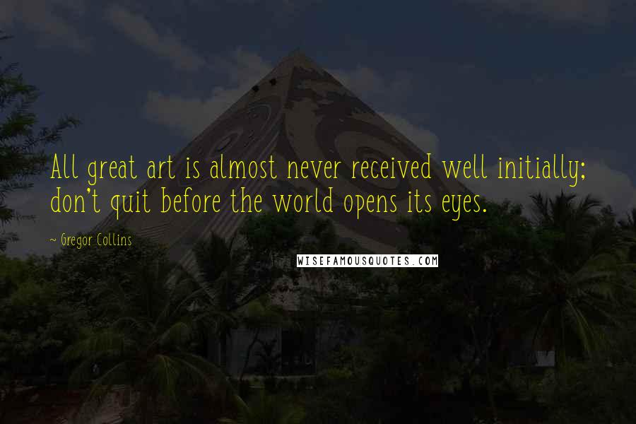 Gregor Collins Quotes: All great art is almost never received well initially; don't quit before the world opens its eyes.