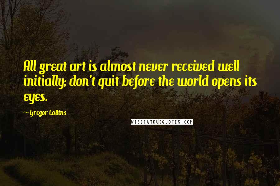 Gregor Collins Quotes: All great art is almost never received well initially; don't quit before the world opens its eyes.