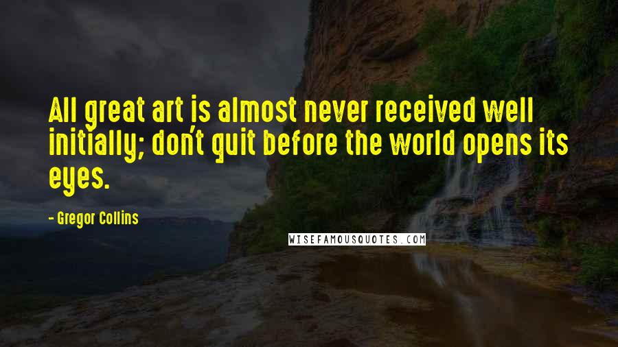 Gregor Collins Quotes: All great art is almost never received well initially; don't quit before the world opens its eyes.