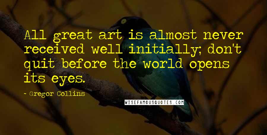 Gregor Collins Quotes: All great art is almost never received well initially; don't quit before the world opens its eyes.