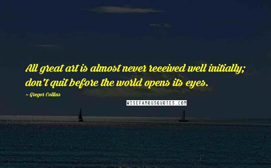 Gregor Collins Quotes: All great art is almost never received well initially; don't quit before the world opens its eyes.