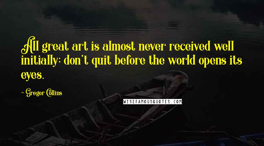 Gregor Collins Quotes: All great art is almost never received well initially; don't quit before the world opens its eyes.