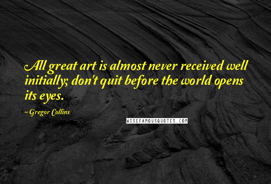 Gregor Collins Quotes: All great art is almost never received well initially; don't quit before the world opens its eyes.