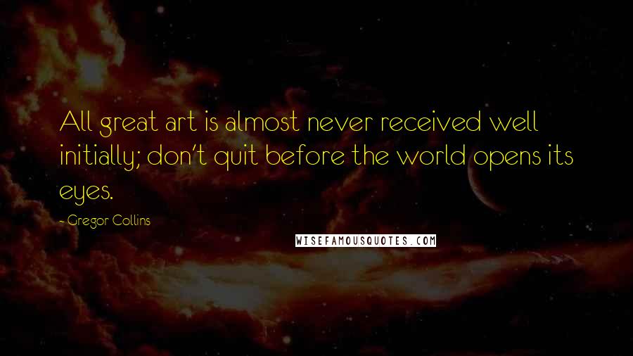 Gregor Collins Quotes: All great art is almost never received well initially; don't quit before the world opens its eyes.