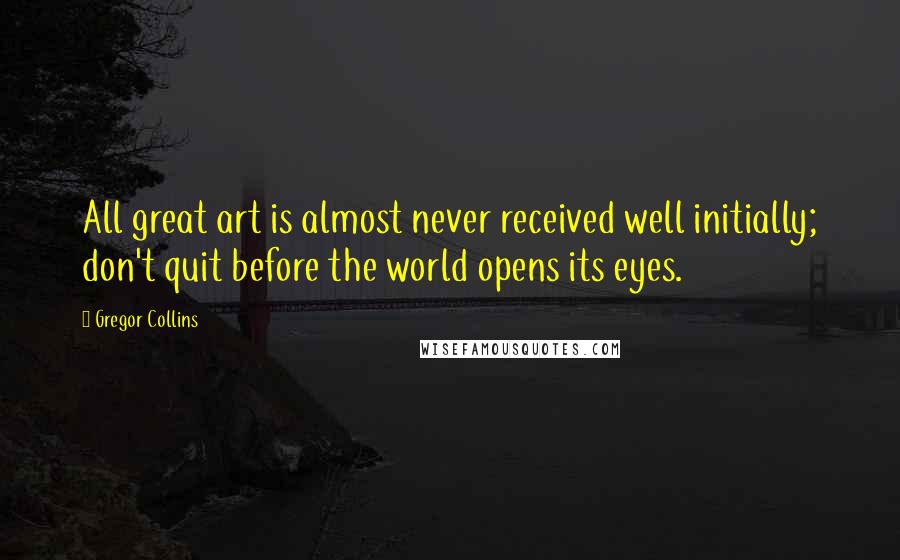 Gregor Collins Quotes: All great art is almost never received well initially; don't quit before the world opens its eyes.