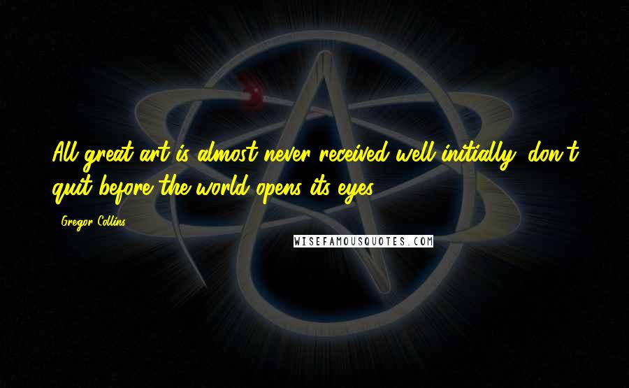 Gregor Collins Quotes: All great art is almost never received well initially; don't quit before the world opens its eyes.