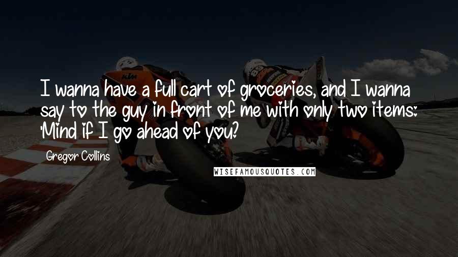 Gregor Collins Quotes: I wanna have a full cart of groceries, and I wanna say to the guy in front of me with only two items: 'Mind if I go ahead of you?