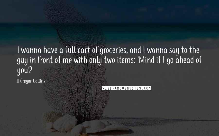 Gregor Collins Quotes: I wanna have a full cart of groceries, and I wanna say to the guy in front of me with only two items: 'Mind if I go ahead of you?