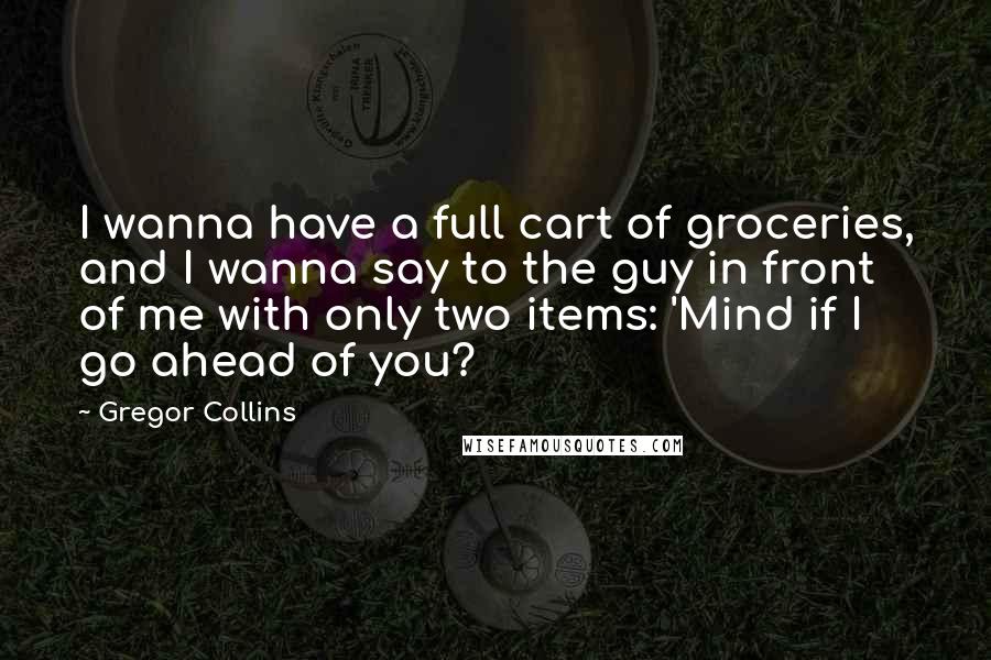 Gregor Collins Quotes: I wanna have a full cart of groceries, and I wanna say to the guy in front of me with only two items: 'Mind if I go ahead of you?