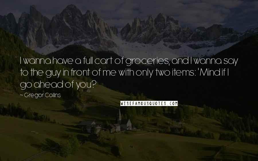 Gregor Collins Quotes: I wanna have a full cart of groceries, and I wanna say to the guy in front of me with only two items: 'Mind if I go ahead of you?