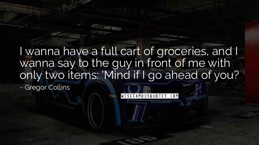 Gregor Collins Quotes: I wanna have a full cart of groceries, and I wanna say to the guy in front of me with only two items: 'Mind if I go ahead of you?